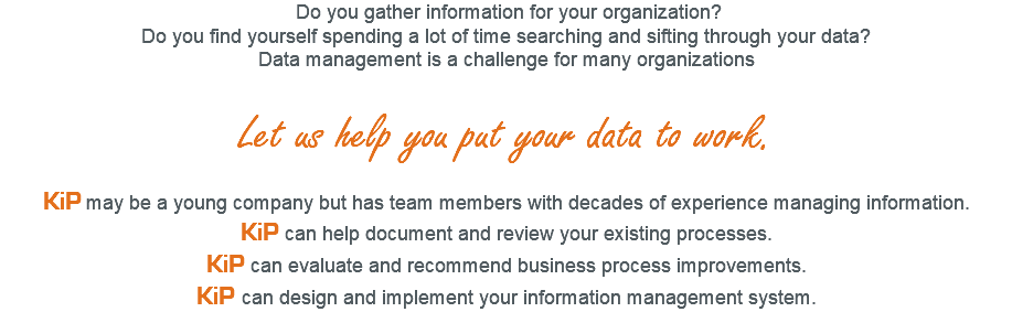  Do you gather information for your organization? Do you find yourself spending a lot of time searching and sifting through your data? Data management is a challenge for many organizations Let us help you put your data to work. KiP may be a young company but has team members with decades of experience managing information. KiP can help document and review your existing processes. KiP can evaluate and recommend business process improvements. KiP can design and implement your information management system.